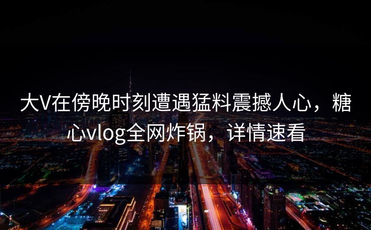 大V在傍晚时刻遭遇猛料震撼人心，糖心vlog全网炸锅，详情速看