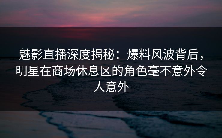 魅影直播深度揭秘：爆料风波背后，明星在商场休息区的角色毫不意外令人意外