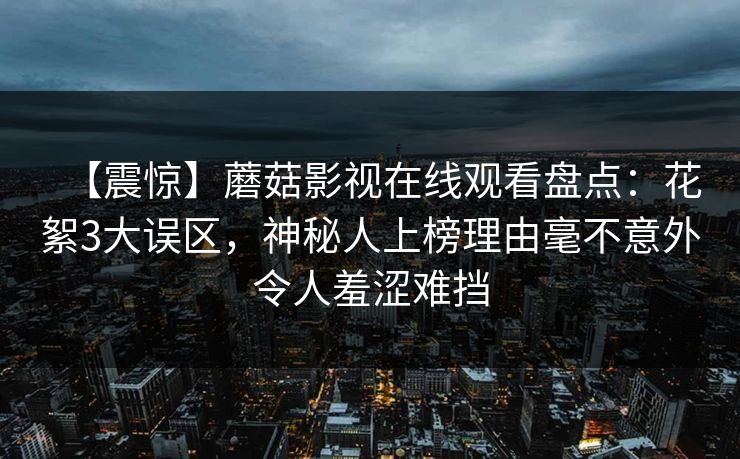【震惊】蘑菇影视在线观看盘点：花絮3大误区，神秘人上榜理由毫不意外令人羞涩难挡