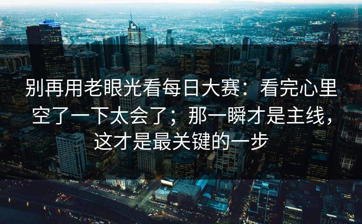 别再用老眼光看每日大赛：看完心里空了一下太会了；那一瞬才是主线，这才是最关键的一步