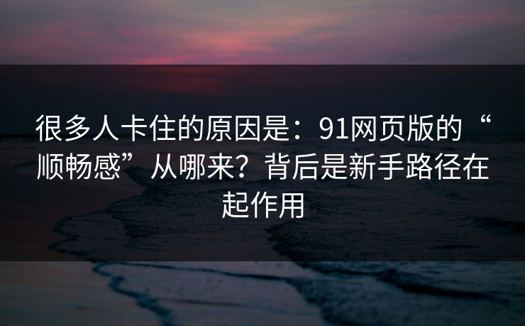 很多人卡住的原因是：91网页版的“顺畅感”从哪来？背后是新手路径在起作用