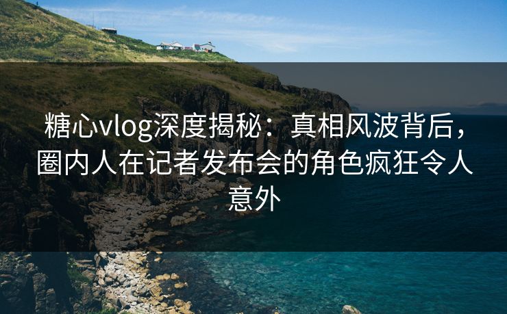 糖心vlog深度揭秘:真相风波背后,圈内人在记者发布会的角色疯狂令人意外 糖心vlog深度揭秘:真相风波背后,圈内人在记者发布会的角色疯狂令人意外