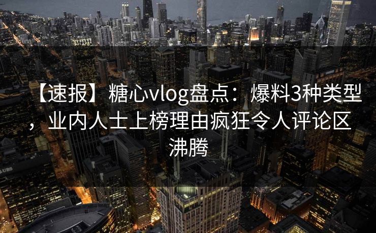 【速报】糖心vlog盘点：爆料3种类型，业内人士上榜理由疯狂令人评论区沸腾