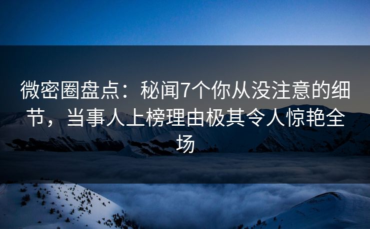 微密圈盘点：秘闻7个你从没注意的细节，当事人上榜理由极其令人惊艳全场