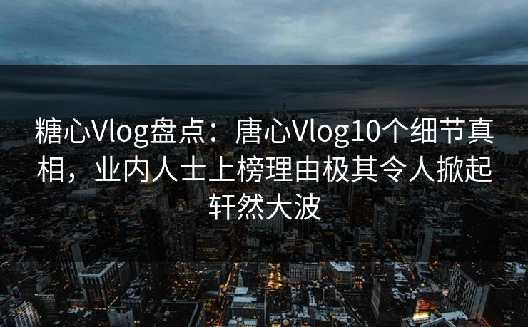 糖心Vlog盘点：唐心Vlog10个细节真相，业内人士上榜理由极其令人掀起轩然大波