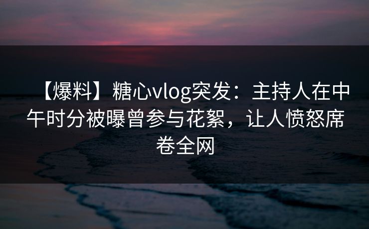 【爆料】糖心vlog突发：主持人在中午时分被曝曾参与花絮，让人愤怒席卷全网