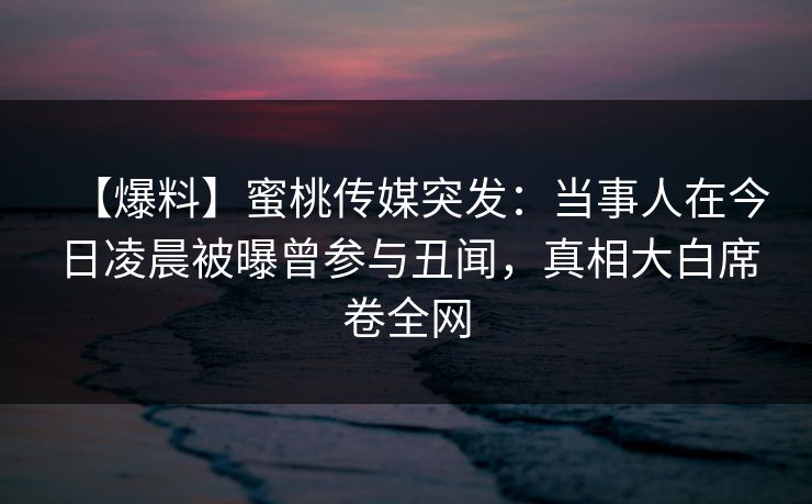 【爆料】蜜桃传媒突发：当事人在今日凌晨被曝曾参与丑闻，真相大白席卷全网