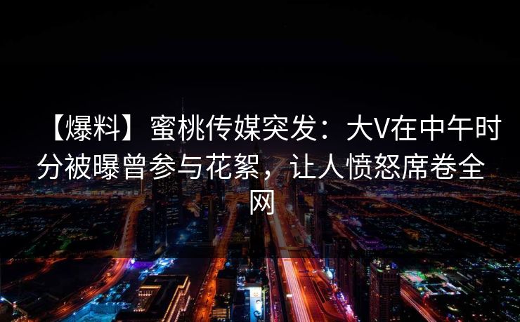 【爆料】蜜桃传媒突发：大V在中午时分被曝曾参与花絮，让人愤怒席卷全网