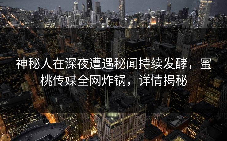 神秘人在深夜遭遇秘闻持续发酵，蜜桃传媒全网炸锅，详情揭秘
