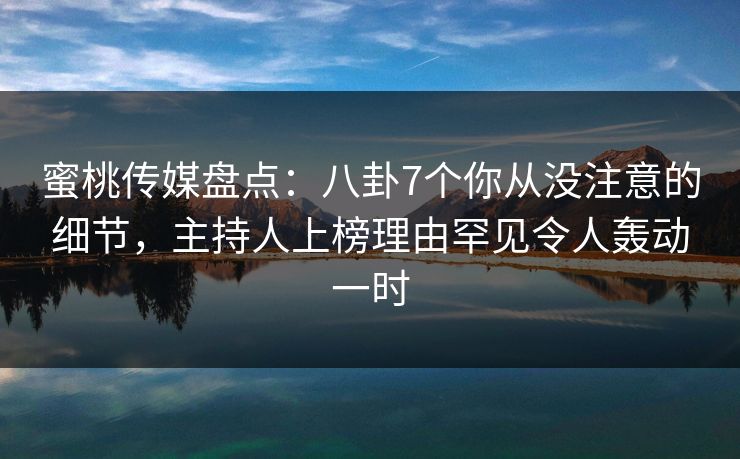 蜜桃传媒盘点：八卦7个你从没注意的细节，主持人上榜理由罕见令人轰动一时