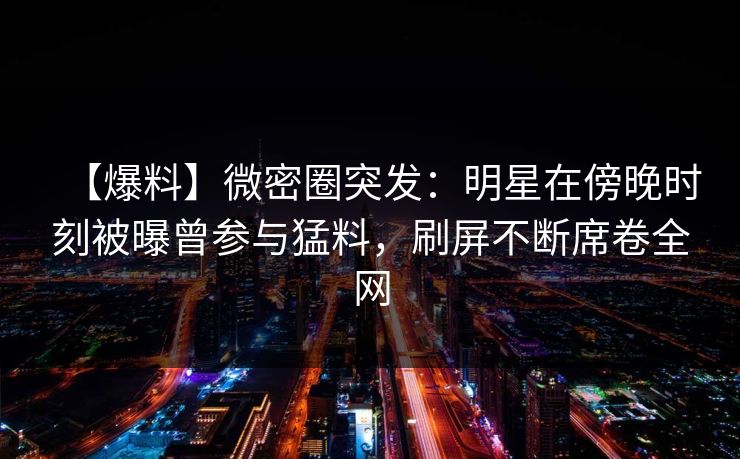 【爆料】微密圈突发：明星在傍晚时刻被曝曾参与猛料，刷屏不断席卷全网