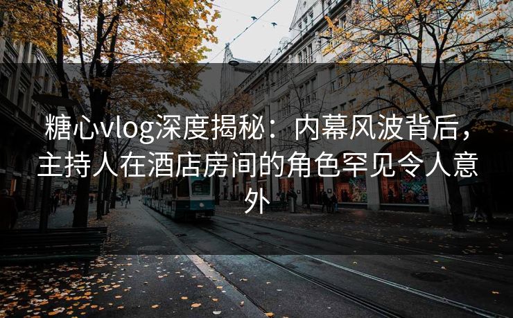 糖心vlog深度揭秘：内幕风波背后，主持人在酒店房间的角色罕见令人意外