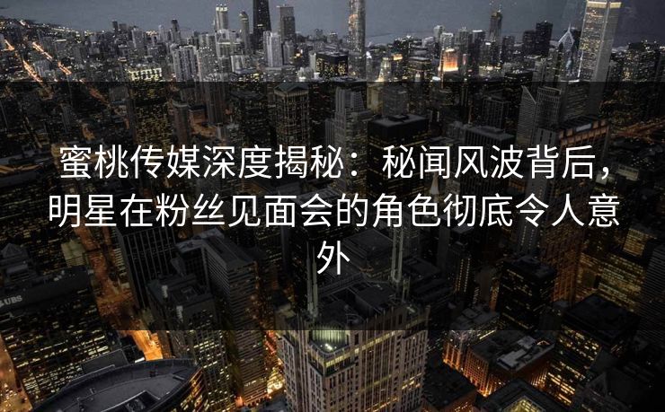 蜜桃传媒深度揭秘：秘闻风波背后，明星在粉丝见面会的角色彻底令人意外