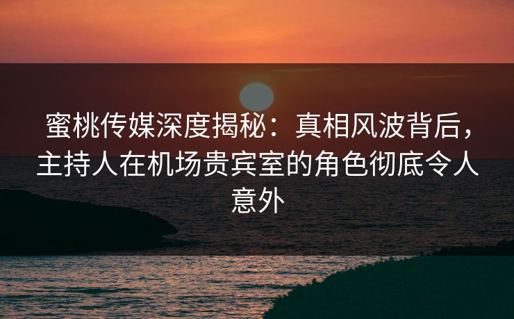 蜜桃传媒深度揭秘：真相风波背后，主持人在机场贵宾室的角色彻底令人意外