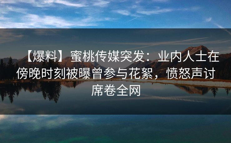 【爆料】蜜桃传媒突发：业内人士在傍晚时刻被曝曾参与花絮，愤怒声讨席卷全网