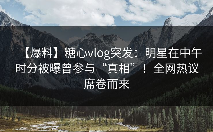 【爆料】糖心vlog突发：明星在中午时分被曝曾参与“真相”！全网热议席卷而来