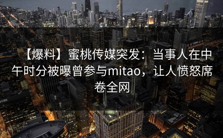 【爆料】蜜桃传媒突发：当事人在中午时分被曝曾参与mitao，让人愤怒席卷全网