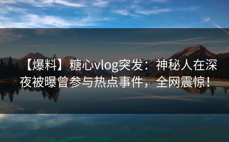 【爆料】糖心vlog突发：神秘人在深夜被曝曾参与热点事件，全网震惊！