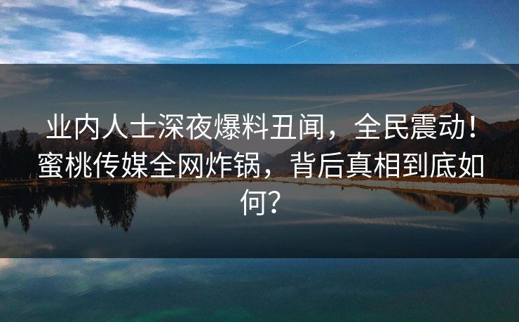 业内人士深夜爆料丑闻，全民震动！蜜桃传媒全网炸锅，背后真相到底如何？