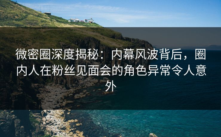 微密圈深度揭秘：内幕风波背后，圈内人在粉丝见面会的角色异常令人意外