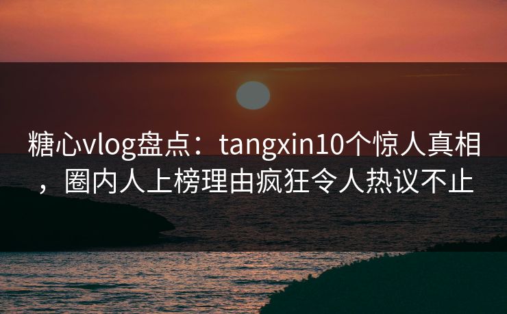 糖心vlog盘点：tangxin10个惊人真相，圈内人上榜理由疯狂令人热议不止