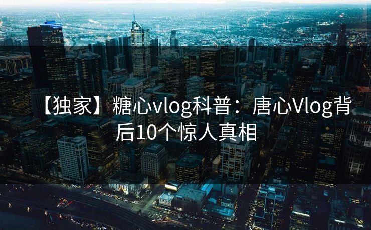 【独家】糖心vlog科普：唐心Vlog背后10个惊人真相