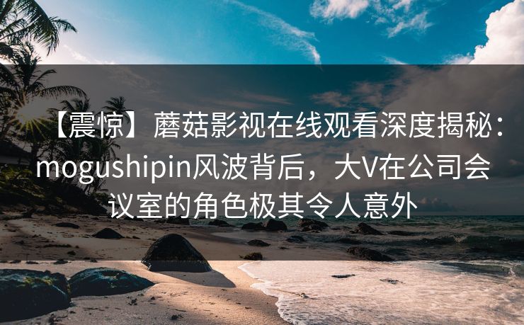 【震惊】蘑菇影视在线观看深度揭秘：mogushipin风波背后，大V在公司会议室的角色极其令人意外