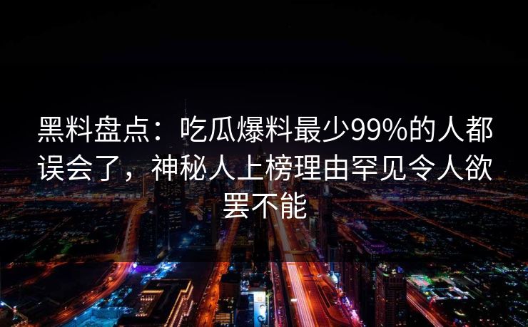 黑料盘点：吃瓜爆料最少99%的人都误会了，神秘人上榜理由罕见令人欲罢不能