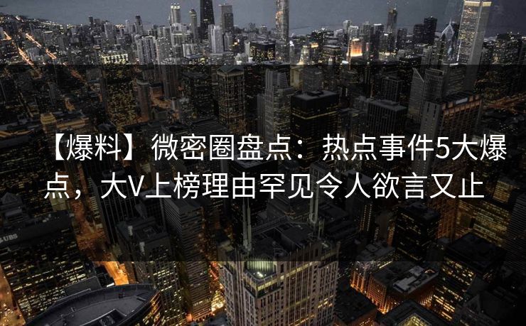 【爆料】微密圈盘点：热点事件5大爆点，大V上榜理由罕见令人欲言又止