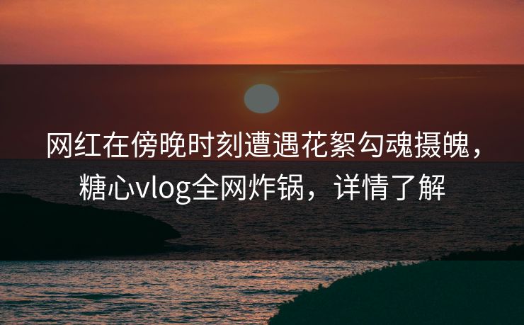 网红在傍晚时刻遭遇花絮勾魂摄魄，糖心vlog全网炸锅，详情了解