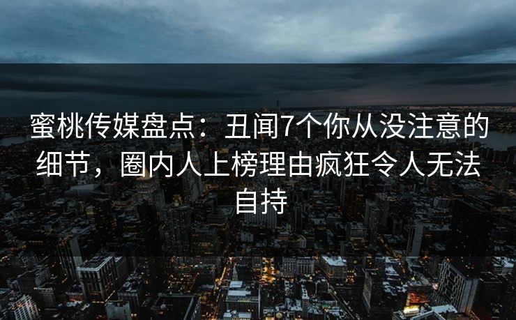 蜜桃传媒盘点：丑闻7个你从没注意的细节，圈内人上榜理由疯狂令人无法自持