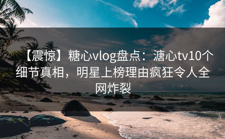 【震惊】糖心vlog盘点：溏心tv10个细节真相，明星上榜理由疯狂令人全网炸裂