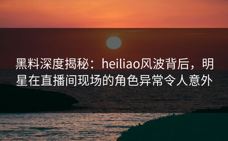 黑料深度揭秘：heiliao风波背后，明星在直播间现场的角色异常令人意外