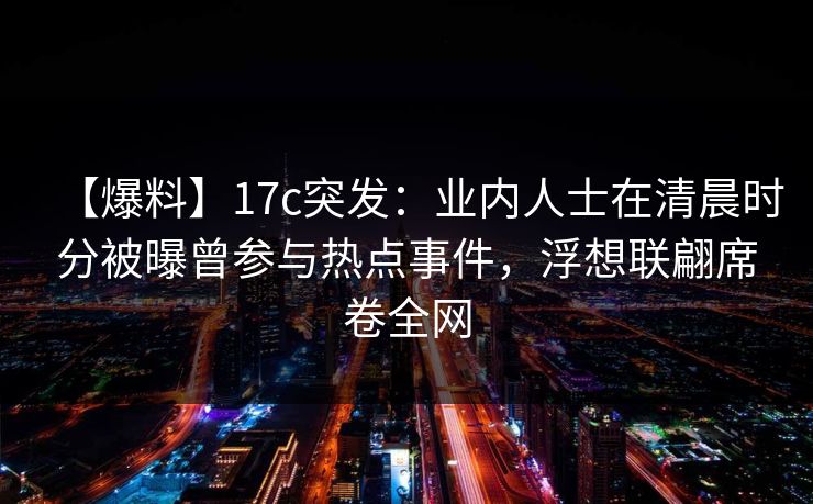 【爆料】17c突发：业内人士在清晨时分被曝曾参与热点事件，浮想联翩席卷全网