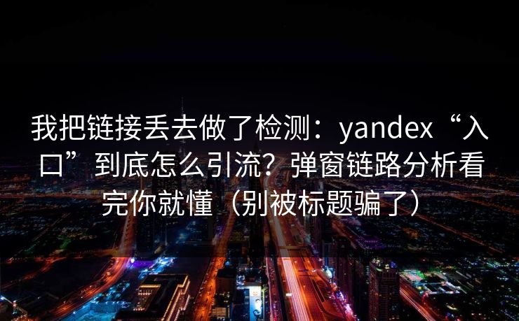 我把链接丢去做了检测：yandex“入口”到底怎么引流？弹窗链路分析看完你就懂（别被标题骗了）