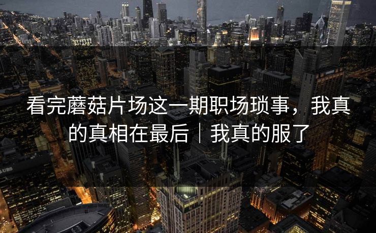 看完蘑菇片场这一期职场琐事，我真的真相在最后｜我真的服了